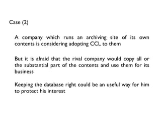Case (2)

  A company which runs an archiving site of its own
  contents is considering adopting CCL to them

  But it is afraid that the rival company would copy all or
  the substantial part of the contents and use them for its
  business

  Keeping the database right could be an useful way for him
  to protect his interest
 