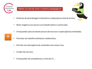 Tablets na sala de aula e cenários pedagógicos
+
• Dinâmica de aprendizagem motivadora e adequada ao nível de ensino;
• Maior exigência aos alunos num trabalho diário e continuado;
• Enriquecedor pela constante procura de recursos e exploração da criatividade;
• Promotor do trabalho individuale colaborativo;
• Permite uma abrangência de conteúdos mais vasta e rica;
• Criador de recursos;
• Enriquecedor de competências a nível das TI….
 