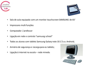 • Sala de aula equipada com um monitor touchscreen SAMSUNG de 65’
• Impressora multi funções
• Computador / professor
• Ligação em rede e controlo “samsung school”
• Todos os alunos com tablets Samsung Galaxy note 10.1’/s.o. Android;
• Armário de segurança e recarga para os tablets;
• Ligação à internet na escola – rede minedu
 
