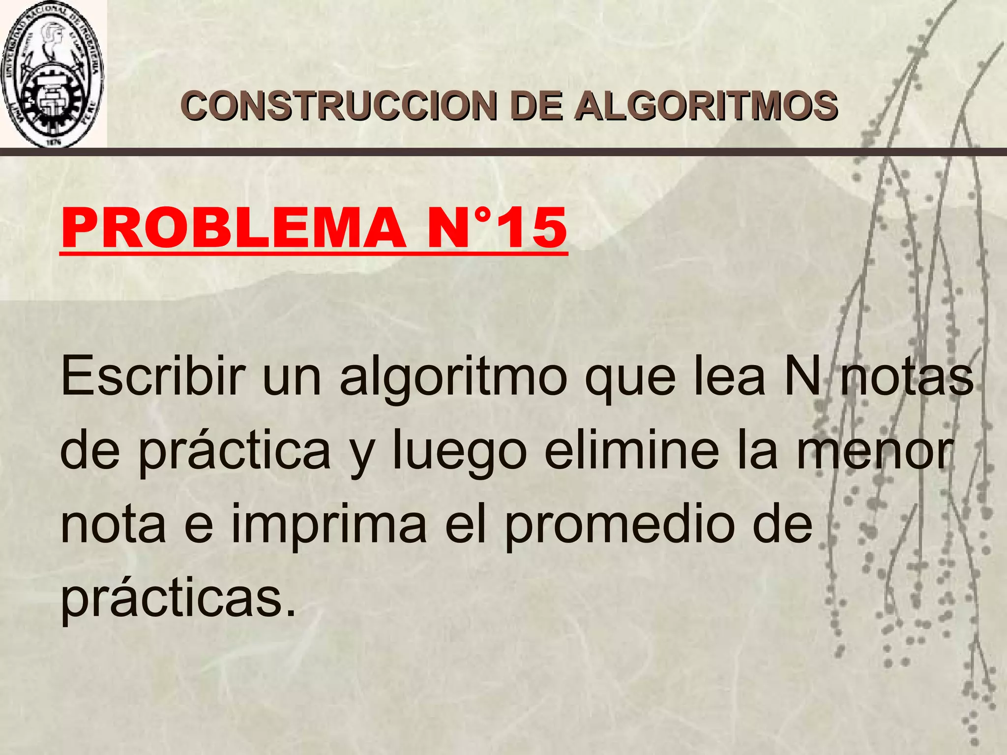 CONSTRUCCION DE ALGORITMOSCONSTRUCCION DE ALGORITMOS
PROBLEMA N°15
Escribir un algoritmo que lea N notas
de práctica y luego elimine la menor
nota e imprima el promedio de
prácticas.
 