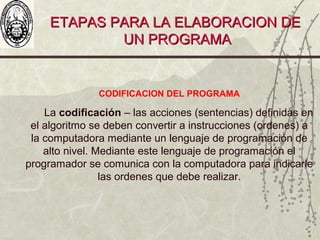 ETAPAS PARA LA ELABORACION DEETAPAS PARA LA ELABORACION DE
UN PROGRAMAUN PROGRAMA
CODIFICACION DEL PROGRAMA
La codificación – las acciones (sentencias) definidas en
el algoritmo se deben convertir a instrucciones (ordenes) a
la computadora mediante un lenguaje de programación de
alto nivel. Mediante este lenguaje de programación el
programador se comunica con la computadora para indicarle
las ordenes que debe realizar.
 
