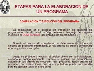 ETAPAS PARA LA ELABORACION DEETAPAS PARA LA ELABORACION DE
UN PROGRAMAUN PROGRAMA
COMPILACIÓN Y EJECUCIÓN DEL PROGRAMA
La compilación es el proceso de traducción del lenguaje de
programación de alto nivel (código fuente) al lenguaje de máquina
mediante el COMPILADOR del lenguaje de programación.
Durante el proceso de compilación se determinan los errores de
sintaxis del programa informático. Si hay errores es preciso corregir los
errores y volver a compilar.
Luego se procede a vincular el código objeto con las bibliotecas,
creando el código ejecutable. Durante el proceso de ejecución se
determinan los errores de ejecución del programa. Estos errores se
producen por instrucciones que la computadora puede comprender
pero no ejecutar (división entre cero).
 