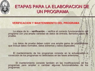 ETAPAS PARA LA ELABORACION DEETAPAS PARA LA ELABORACION DE
UN PROGRAMAUN PROGRAMA
VERIFICACION Y MANTENIMIENTO DEL PROGRAMA
La etapa de la – verificación – verifica el correcto funcionamiento del
programa con una amplia variedad de datos de entrada, llamados datos de
prueba.
Los datos de prueba deben cubrir una amplia gama de posibilidades
que incluye datos normales, datos extremos y datos especiales.
El mantenimiento de los programas consiste en la actualización o
corrección de los programas no detectados en las fases anteriores.
El mantenimiento consiste también en las modificaciones de los
programas para ampliar o cambiar algunas funcionalidades de los
programas.
 