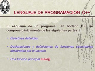 LENGUAJE DE PROGRAMACION C++LENGUAJE DE PROGRAMACION C++
El esquema de un programa en borland C++ se
compone básicamente de las siguientes partes:
• Directivas definidas.
• Declaraciones y definiciones de funciones secundarias
declaradas por el usuario.
• Una función principal main()
 