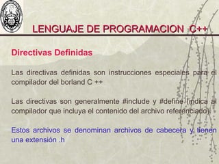 LENGUAJE DE PROGRAMACION C++LENGUAJE DE PROGRAMACION C++
Directivas Definidas
Las directivas definidas son instrucciones especiales para el
compilador del borland C ++
Las directivas son generalmente #include y #define (indica al
compilador que incluya el contenido del archivo referenciado).
Estos archivos se denominan archivos de cabecera y tienen
una extensión .h
 