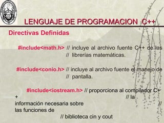 LENGUAJE DE PROGRAMACION C++LENGUAJE DE PROGRAMACION C++
Directivas Definidas
#include<math.h> // incluye al archivo fuente C++ de las
// librerías matemáticas.
#include<conio.h> // incluye al archivo fuente el manejo de
// pantalla.
#include<iostream.h> // proporciona al compilador C+
+ // la
información necesaria sobre //
las funciones de
// biblioteca cin y cout
 