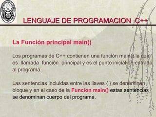 LENGUAJE DE PROGRAMACION C++LENGUAJE DE PROGRAMACION C++
La Función principal main()
Los programas de C++ contienen una función main() la cual
es llamada función principal y es el punto inicial de entrada
al programa.
Las sentencias incluidas entre las llaves { } se denominan
bloque y en el caso de la Funcion main() estas sentencias
se denominan cuerpo del programa.
 