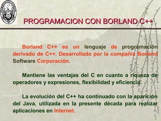 PROGRAMACION CON BORLAND C++PROGRAMACION CON BORLAND C++
Borland C++ es un lenguaje de programación
derivado de C++. Desarrollado por la compañía Borland
Software Corporación.
Mantiene las ventajas del C en cuanto a riqueza de
operadores y expresiones, flexibilidad y eficiencia.
La evolución del C++ ha continuado con la aparición
del Java, utilizada en la presente década para realizar
aplicaciones en Internet.
 