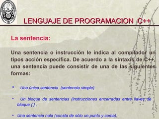 LENGUAJE DE PROGRAMACION C++LENGUAJE DE PROGRAMACION C++
La sentencia:
Una sentencia o instrucción le indica al compilador un
tipos acción específica. De acuerdo a la sintaxis de C++,
una sentencia puede consistir de una de las siguientes
formas:
• Una única sentencia (sentencia simple)
• Un bloque de sentencias (instrucciones encerradas entre llaves de
bloque { } .
• Una sentencia nula (consta de sólo un punto y coma).
 