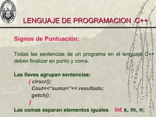 LENGUAJE DE PROGRAMACION C++LENGUAJE DE PROGRAMACION C++
Signos de Puntuación:
Todas las sentencias de un programa en el lenguaje C++
deben finalizar en punto y coma.
Las llaves agrupan sentencias:
{ clrscr();
Cout<<“suma=“<< resultado;
getch();
}
Las comas separan elementos iguales int x, m, n;
 