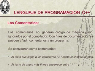 LENGUAJE DE PROGRAMACION C++LENGUAJE DE PROGRAMACION C++
Los Comentarios:
Los comentarios no generan código de máquina y son
ignorados por el compilador. Con fines de documentación se
pueden añadir comentarios a un programa.
Se consideran como comentarios:
• Al texto que sigue a los caracteres “ // “ hasta el final de la línea.
• Al texto de una o más líneas encerrado entre “ / * “ y “ / * “ .
 