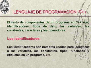 LENGUAJE DE PROGRAMACION C++LENGUAJE DE PROGRAMACION C++
El resto de componentes de un programa en C++ son:
identificadores, tipos de dato, las variables, las
constantes, caracteres y los operadores.
Los Identificadores
Los identificadores son nombres usados para identificar
a las variables, las constantes, tipos, funciones y
etiquetas en un programa, etc.
 