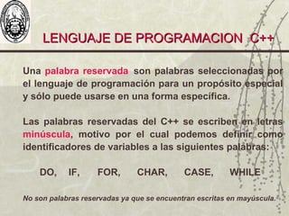 LENGUAJE DE PROGRAMACION C++LENGUAJE DE PROGRAMACION C++
Una palabra reservada son palabras seleccionadas por
el lenguaje de programación para un propósito especial
y sólo puede usarse en una forma específica.
Las palabras reservadas del C++ se escriben en letras
minúscula, motivo por el cual podemos definir como
identificadores de variables a las siguientes palabras:
DO, IF, FOR, CHAR, CASE, WHILE
No son palabras reservadas ya que se encuentran escritas en mayúscula.
 