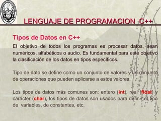 LENGUAJE DE PROGRAMACION C++LENGUAJE DE PROGRAMACION C++
Tipos de Datos en C++
El objetivo de todos los programas es procesar datos, sean
numéricos, alfabéticos o audio. Es fundamental para este objetivo
la clasificación de los datos en tipos específicos.
Tipo de dato se define como un conjunto de valores y un conjunto
de operaciones que pueden aplicarse a estos valores.
Los tipos de datos más comunes son: entero (int), real (float) y
carácter (char), los tipos de datos son usados para definir el tipo
de variables, de constantes, etc.
 