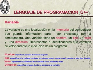 LENGUAJE DE PROGRAMACION C++LENGUAJE DE PROGRAMACION C++
Variable
La variable es una localización en la memoria del computador
que guarda información para ser procesada por la
computadora. Una variable tiene un nombre, un tipo, un valor
y una dirección. Representan a identificadores que cambian
su valor durante la ejecución de un programa.
Nombre especifica la posición de memoria asignada
tipo especifica si la variable contiene un número entero, número real, carácter u otro tipo de dato.
Valor representa el contenido de la variable en un momento dado.
Dirección especifica el lugar donde se almacena la variable.
 
