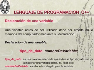 LENGUAJE DE PROGRAMACION C++LENGUAJE DE PROGRAMACION C++
Declaración de una variable
Una variable antes de ser utilizada debe ser creada en la
memoria del computador mediante su declaración.
Declaración de una variable:
tipo_de_dato nombreDeVariable;
tipo_de_dato es una palabra reservada que indica el tipo de dato que va
almacenar una variable (char, int, float, etc).
nombreDeVariable es el nombre elegido para la variable.
 