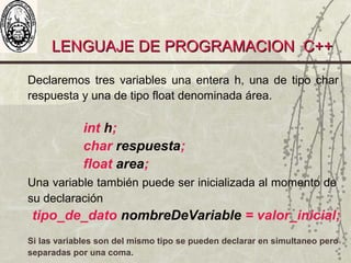 LENGUAJE DE PROGRAMACION C++LENGUAJE DE PROGRAMACION C++
Declaremos tres variables una entera h, una de tipo char
respuesta y una de tipo float denominada área.
int h;
char respuesta;
float area;
Una variable también puede ser inicializada al momento de
su declaración
tipo_de_dato nombreDeVariable = valor_inicial;
Si las variables son del mismo tipo se pueden declarar en simultaneo pero
separadas por una coma.
 