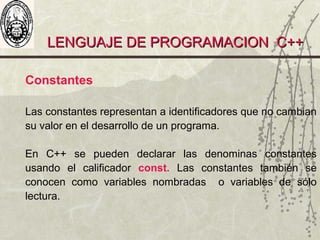 LENGUAJE DE PROGRAMACION C++LENGUAJE DE PROGRAMACION C++
Constantes
Las constantes representan a identificadores que no cambian
su valor en el desarrollo de un programa.
En C++ se pueden declarar las denominas constantes
usando el calificador const. Las constantes también se
conocen como variables nombradas o variables de sólo
lectura.
 