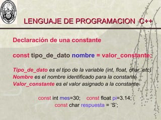 LENGUAJE DE PROGRAMACION C++LENGUAJE DE PROGRAMACION C++
Declaración de una constante
const tipo_de_dato nombre = valor_constante;
Tipo_de_dato es el tipo de la variable (int, float, char, etc)
Nombre es el nombre identificado para la constante
Valor_constante es el valor asignado a la constante
const int mes=30; const float pi=3.14;
const char respuesta = ‘S’;
 