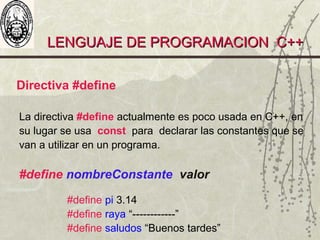 LENGUAJE DE PROGRAMACION C++LENGUAJE DE PROGRAMACION C++
Directiva #define
La directiva #define actualmente es poco usada en C++, en
su lugar se usa const para declarar las constantes que se
van a utilizar en un programa.
#define nombreConstante valor
#define pi 3.14
#define raya “------------”
#define saludos “Buenos tardes”
 