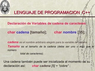 LENGUAJE DE PROGRAMACION C++LENGUAJE DE PROGRAMACION C++
Declaración de Variables de cadena de caracteres
char cadena [tamaño]; char nombre [35];
cadena es el nombre arbitrario elegido para la variable de cadena.
Tamaño es el tamaño de la cadena (debe ser uno o más que el
número
total de caracteres).
Una cadena también puede ser inicializada al momento de su
declaración así: char cadena [5] = “cobre” ;
 