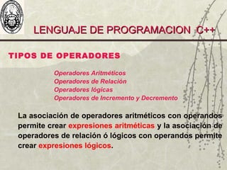 LENGUAJE DE PROGRAMACION C++LENGUAJE DE PROGRAMACION C++
TIPOS DE OPERADORES
Operadores Aritméticos
Operadores de Relación
Operadores lógicas
Operadores de Incremento y Decremento
La asociación de operadores aritméticos con operandos
permite crear expresiones aritméticas y la asociación de
operadores de relación ó lógicos con operandos permite
crear expresiones lógicos.
 