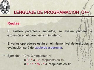LENGUAJE DE PROGRAMACION C++LENGUAJE DE PROGRAMACION C++
Reglas:
• Si existen paréntesis anidados, se evalúa primero la
expresión en el paréntesis más interno.
• Si varios operadores están en el mismo nivel de jerarquía, la
evaluación será de izquierda a derecha.
• Ejemplos: 10 % 3 respuesta 1
8 / 2 * 3 – 2 respuesta es 10
8 + 5 * 7 % 2 * 4 respuesta es 12
 