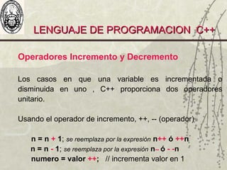 LENGUAJE DE PROGRAMACION C++LENGUAJE DE PROGRAMACION C++
Operadores Incremento y Decremento
Los casos en que una variable es incrementada o
disminuida en uno , C++ proporciona dos operadores
unitario.
Usando el operador de incremento, ++, -- (operador)
n = n + 1; se reemplaza por la expresión n++ ó ++n
n = n - 1; se reemplaza por la expresión n-- ó - -n
numero = valor ++; // incrementa valor en 1
 