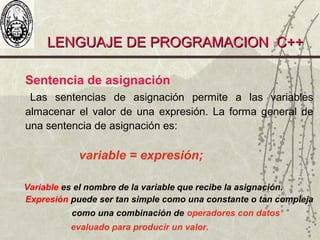 LENGUAJE DE PROGRAMACION C++LENGUAJE DE PROGRAMACION C++
Sentencia de asignación
Las sentencias de asignación permite a las variables
almacenar el valor de una expresión. La forma general de
una sentencia de asignación es:
variable = expresión;
Variable es el nombre de la variable que recibe la asignación.
Expresión puede ser tan simple como una constante o tan compleja
como una combinación de operadores con datos
evaluado para producir un valor.
 