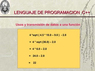 LENGUAJE DE PROGRAMACION C++LENGUAJE DE PROGRAMACION C++
4 *sqrt ( 4.5 * 10.0 – 9.0 ) - 2.0
= 4 * sqrt (36.0) – 2.0
= 4 * 6.0 – 2.0
= 24.0 – 2.0
= 22
Usos y transmisión de datos a una función
 