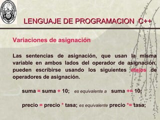LENGUAJE DE PROGRAMACION C++LENGUAJE DE PROGRAMACION C++
Variaciones de asignación
Las sentencias de asignación, que usan la misma
variable en ambos lados del operador de asignación,
pueden escribirse usando los siguientes atajos de
operadores de asignación.
suma = suma + 10; es equivalente a suma += 10;
precio = precio * tasa; es equivalente precio *= tasa;
 