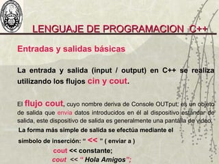 LENGUAJE DE PROGRAMACION C++LENGUAJE DE PROGRAMACION C++
Entradas y salidas básicas
La entrada y salida (input / output) en C++ se realiza
utilizando los flujos cin y cout.
El flujo cout, cuyo nombre deriva de Console OUTput, es un objeto
de salida que envía datos introducidos en él al dispositivo estándar de
salida, este dispositivo de salida es generalmente una pantalla de video.
La forma más simple de salida se efectúa mediante el
símbolo de inserción: “ << ” ( enviar a )
cout << constante;
cout << “ Hola Amigos”;
 