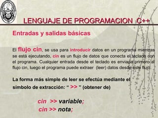 LENGUAJE DE PROGRAMACION C++LENGUAJE DE PROGRAMACION C++
Entradas y salidas básicas
El flujo cin, se usa para introducir datos en un programa mientras
se está ejecutando, cin es un flujo de datos que conecta el teclado con
el programa. Cualquier entrada desde el teclado es enviada primero al
flujo cin, luego el programa puede extraer (leer) datos desde este flujo.
La forma más simple de leer se efectúa mediante el
símbolo de extracción: “ >> ” (obtener de)
cin >> variable;
cin >> nota;
 