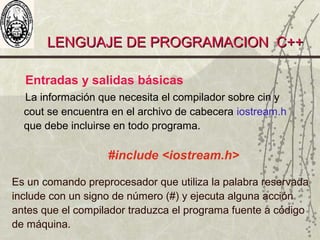 LENGUAJE DE PROGRAMACION C++LENGUAJE DE PROGRAMACION C++
Entradas y salidas básicas
La información que necesita el compilador sobre cin y
cout se encuentra en el archivo de cabecera iostream.h
que debe incluirse en todo programa.
#include <iostream.h>
Es un comando preprocesador que utiliza la palabra reservada
include con un signo de número (#) y ejecuta alguna acción
antes que el compilador traduzca el programa fuente a código
de máquina.
 