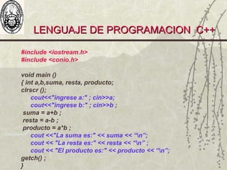 LENGUAJE DE PROGRAMACION C++LENGUAJE DE PROGRAMACION C++
#include <iostream.h>
#include <conio.h>
void main ()
{ int a,b,suma, resta, producto;
clrscr ();
cout<<"ingrese a:" ; cin>>a;
cout<<"ingrese b:" ; cin>>b ;
suma = a+b ;
resta = a-b ;
producto = a*b ;
cout <<"La suma es:" << suma << “n”;
cout << "La resta es:" << resta << “n” ;
cout << "El producto es:" << producto << “n”;
getch() ;
}
 