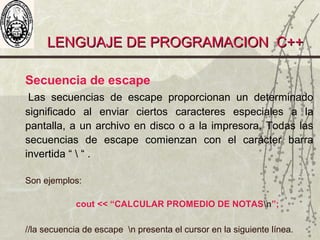 LENGUAJE DE PROGRAMACION C++LENGUAJE DE PROGRAMACION C++
Secuencia de escape
Las secuencias de escape proporcionan un determinado
significado al enviar ciertos caracteres especiales a la
pantalla, a un archivo en disco o a la impresora. Todas las
secuencias de escape comienzan con el carácter barra
invertida “  “ .
Son ejemplos:
cout << “CALCULAR PROMEDIO DE NOTASn”;
//la secuencia de escape n presenta el cursor en la siguiente línea.
 