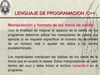 LENGUAJE DE PROGRAMACION C++LENGUAJE DE PROGRAMACION C++
Manipulación y formato de los datos de salida
Con la finalidad de mejorar el aspecto de la salida de los
programas debemos utilizar los manipulares de salida, por
ejemplo si se requiere especificar el número de decimales
de un número real o ajustar los datos a un ancho
predeterminado.
Los manipulares manipulan las salidas de los datos de la
forma que el usuario lo desee. Estos manipuladores se usan
dentro del cout y debe incluir el archivo iomanip.h en el
programa.
 