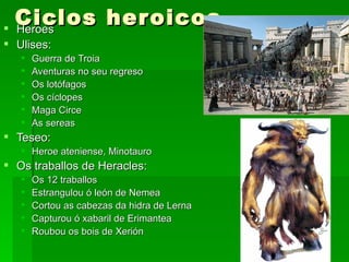 Ciclos her oicos
 Heroes
 Ulises:
      Guerra de Troia
      Aventuras no seu regreso
      Os lotófagos
      Os cíclopes
      Maga Circe
      As sereas
 Teseo:
    Heroe ateniense, Minotauro
 Os traballos de Heracles:
      Os 12 traballos
      Estrangulou ó león de Nemea
      Cortou as cabezas da hidra de Lerna
      Capturou ó xabaril de Erimantea
      Roubou os bois de Xerión
 