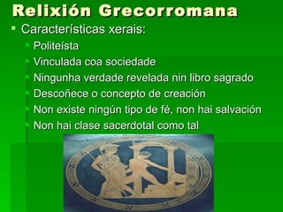 Relixión Grecor romana
 Características xerais:
     Politeísta
     Vinculada coa sociedade
     Ningunha verdade revelada nin libro sagrado
     Descoñece o concepto de creación
     Non existe ningún tipo de fé, non hai salvación
     Non hai clase sacerdotal como tal
 