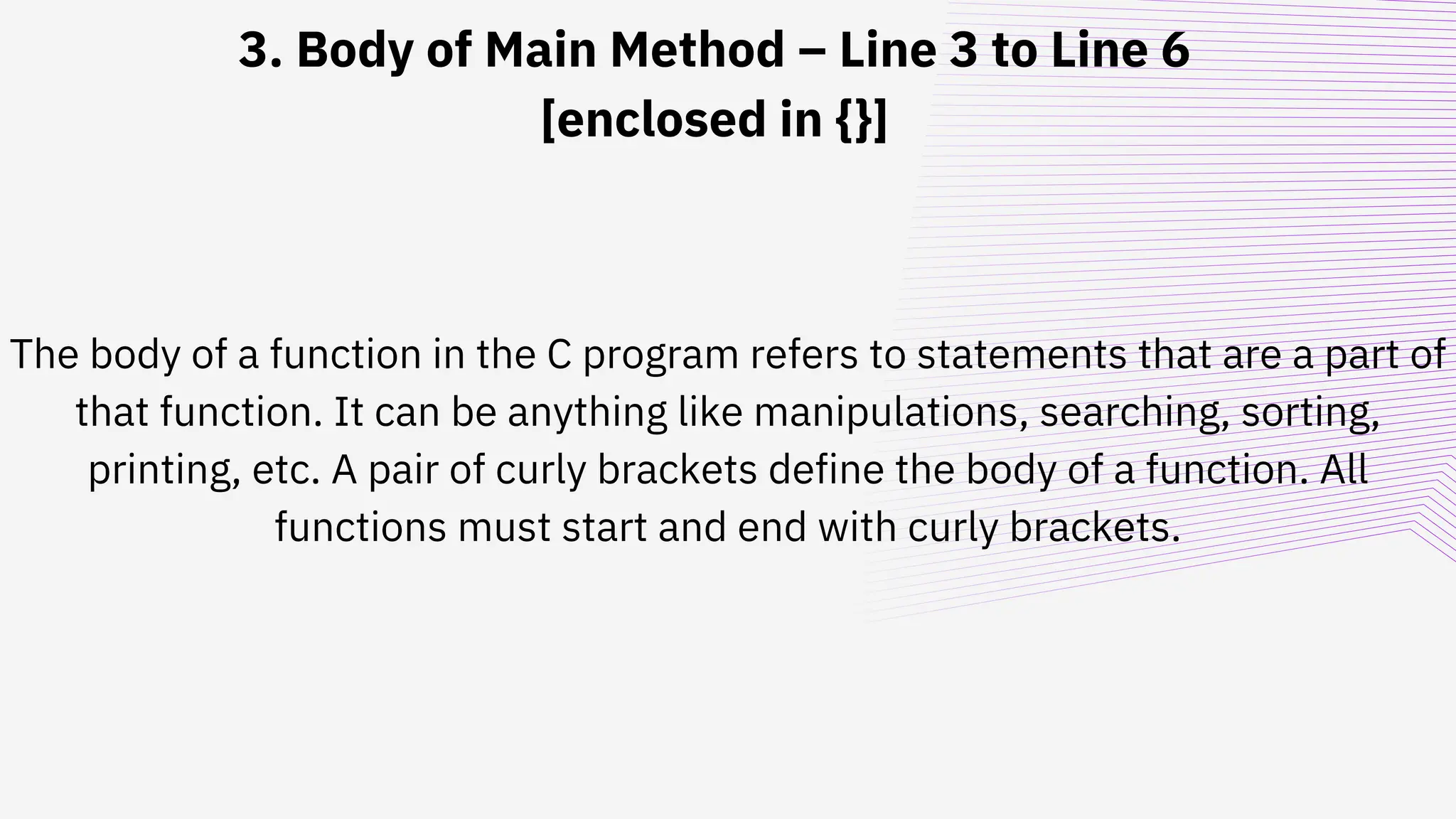 3. Body of Main Method – Line 3 to Line 6
[enclosed in {}]
The body of a function in the C program refers to statements that are a part of
that function. It can be anything like manipulations, searching, sorting,
printing, etc. A pair of curly brackets define the body of a function. All
functions must start and end with curly brackets.
 