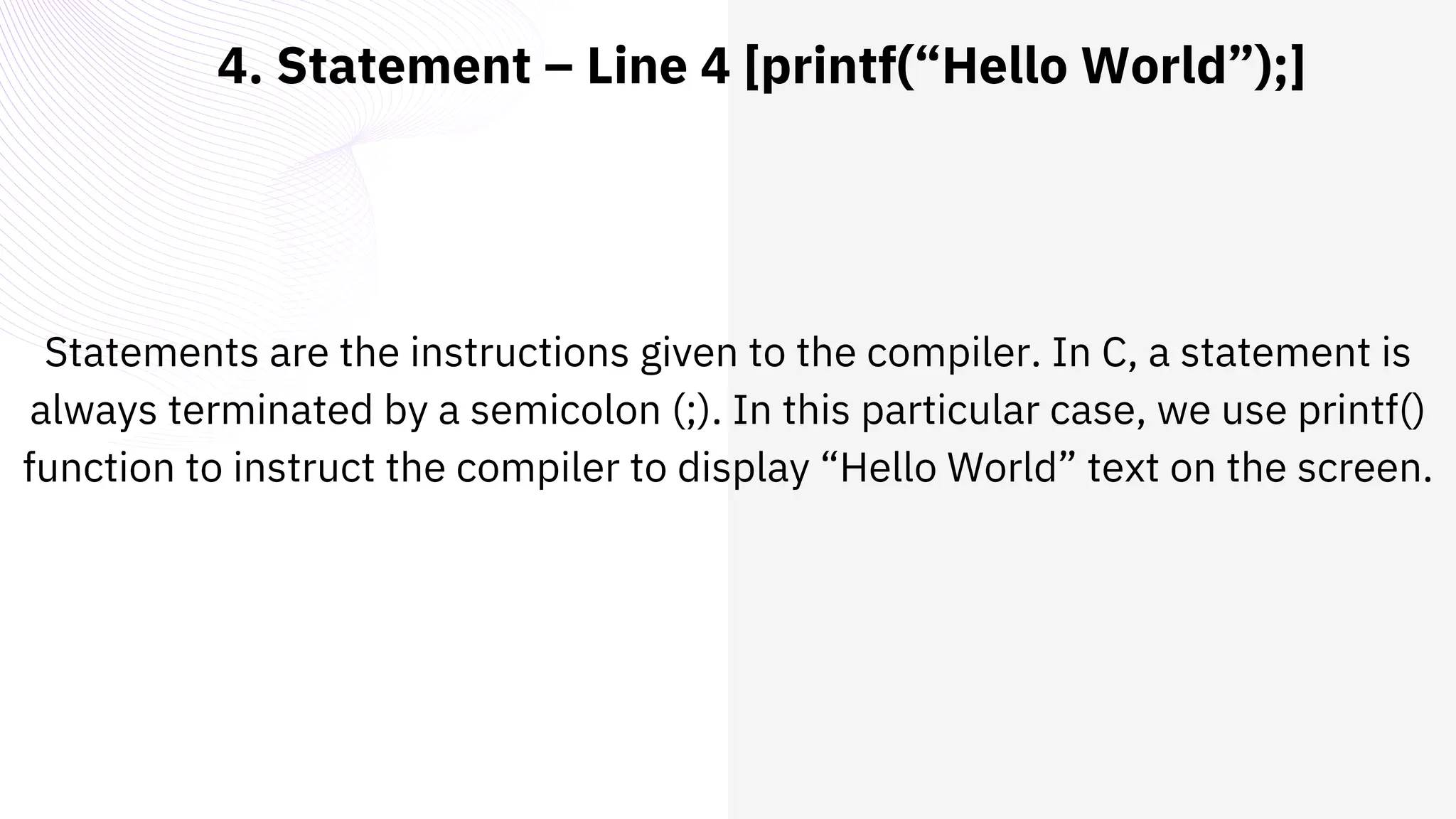 4. Statement – Line 4 [printf(“Hello World”);]
Statements are the instructions given to the compiler. In C, a statement is
always terminated by a semicolon (;). In this particular case, we use printf()
function to instruct the compiler to display “Hello World” text on the screen.
 
