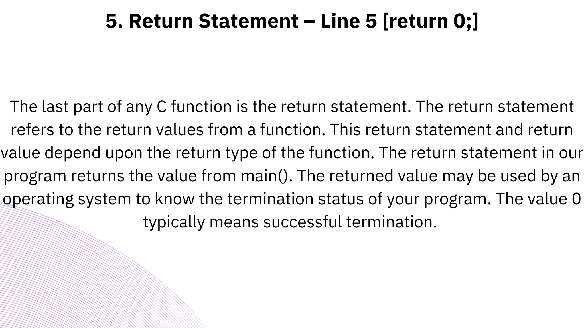 5. Return Statement – Line 5 [return 0;]
The last part of any C function is the return statement. The return statement
refers to the return values from a function. This return statement and return
value depend upon the return type of the function. The return statement in our
program returns the value from main(). The returned value may be used by an
operating system to know the termination status of your program. The value 0
typically means successful termination.
 