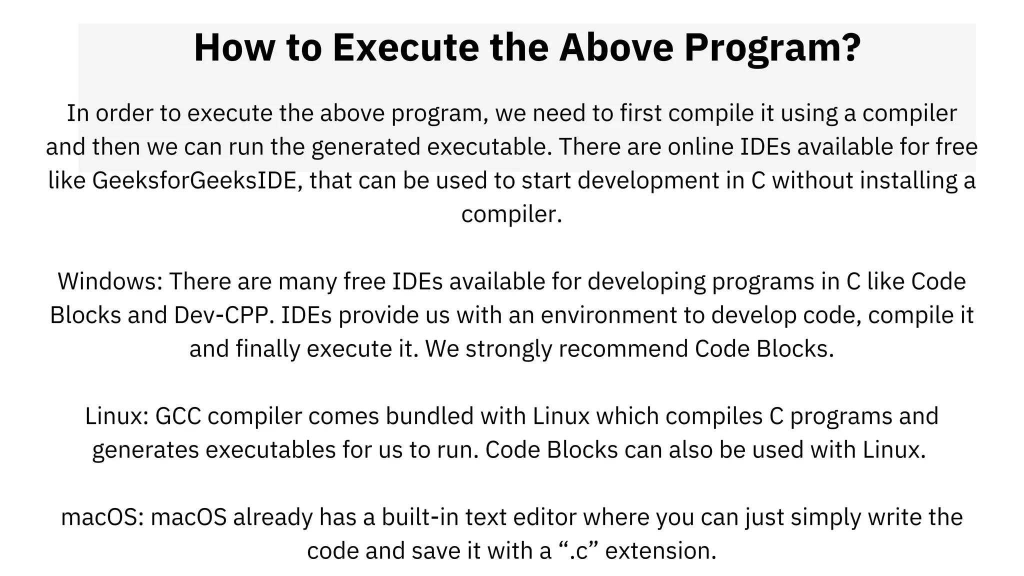 How to Execute the Above Program?
In order to execute the above program, we need to first compile it using a compiler
and then we can run the generated executable. There are online IDEs available for free
like GeeksforGeeksIDE, that can be used to start development in C without installing a
compiler.
Windows: There are many free IDEs available for developing programs in C like Code
Blocks and Dev-CPP. IDEs provide us with an environment to develop code, compile it
and finally execute it. We strongly recommend Code Blocks.
Linux: GCC compiler comes bundled with Linux which compiles C programs and
generates executables for us to run. Code Blocks can also be used with Linux.
macOS: macOS already has a built-in text editor where you can just simply write the
code and save it with a “.c” extension.
 