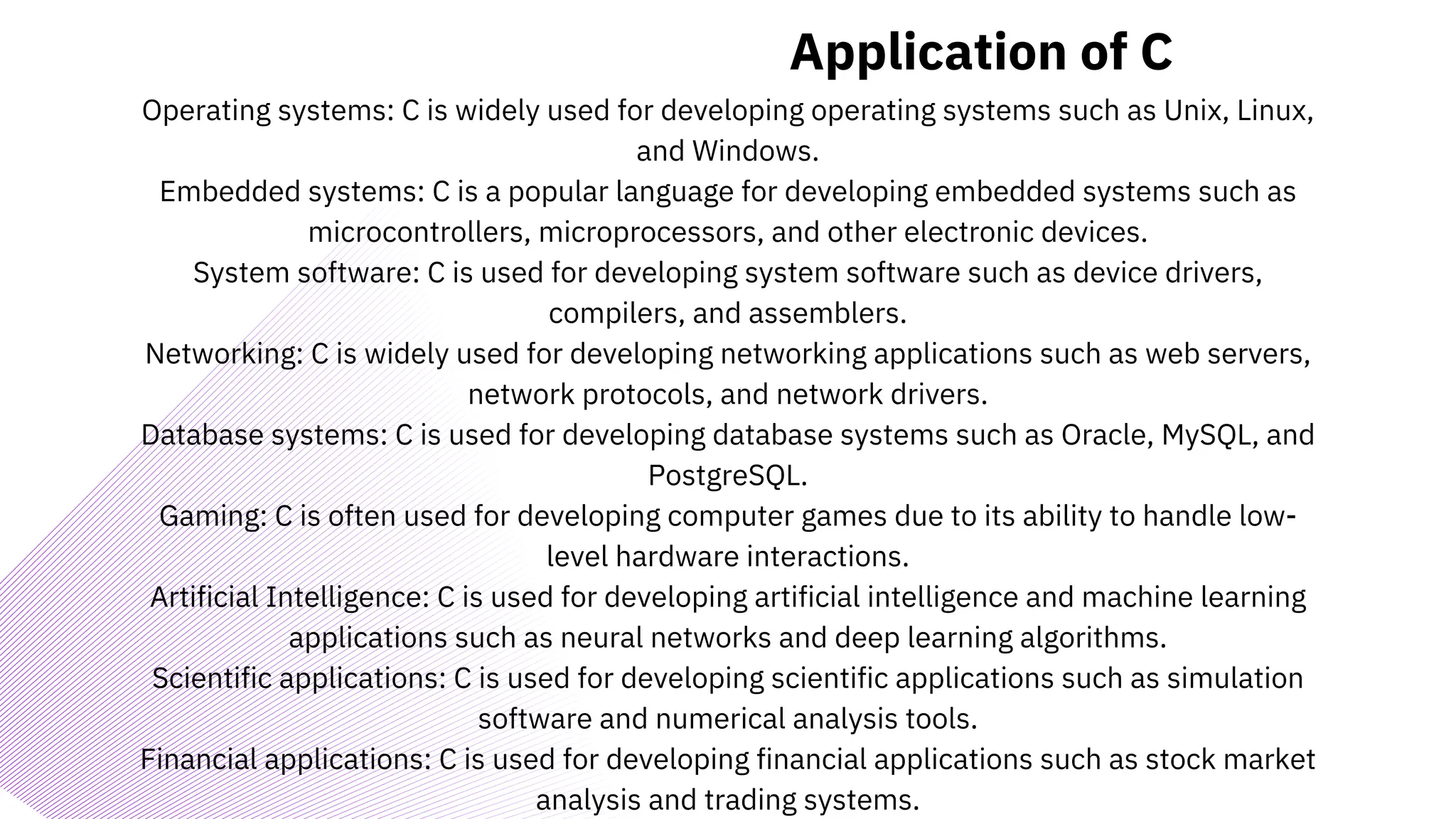 Application of C
Operating systems: C is widely used for developing operating systems such as Unix, Linux,
and Windows.
Embedded systems: C is a popular language for developing embedded systems such as
microcontrollers, microprocessors, and other electronic devices.
System software: C is used for developing system software such as device drivers,
compilers, and assemblers.
Networking: C is widely used for developing networking applications such as web servers,
network protocols, and network drivers.
Database systems: C is used for developing database systems such as Oracle, MySQL, and
PostgreSQL.
Gaming: C is often used for developing computer games due to its ability to handle low-
level hardware interactions.
Artificial Intelligence: C is used for developing artificial intelligence and machine learning
applications such as neural networks and deep learning algorithms.
Scientific applications: C is used for developing scientific applications such as simulation
software and numerical analysis tools.
Financial applications: C is used for developing financial applications such as stock market
analysis and trading systems.
 