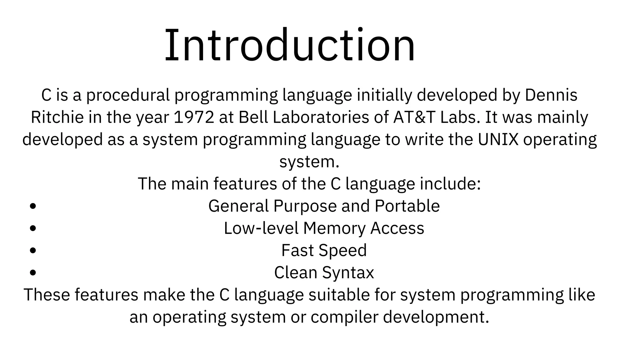 Introduction
C is a procedural programming language initially developed by Dennis
Ritchie in the year 1972 at Bell Laboratories of AT&T Labs. It was mainly
developed as a system programming language to write the UNIX operating
system.
The main features of the C language include:
General Purpose and Portable
Low-level Memory Access
Fast Speed
Clean Syntax
These features make the C language suitable for system programming like
an operating system or compiler development.
 