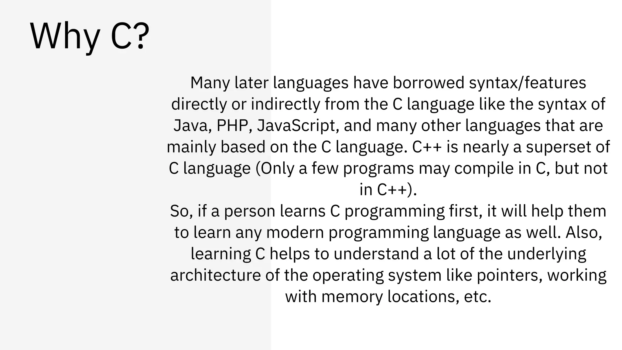 Why C?
Many later languages have borrowed syntax/features
directly or indirectly from the C language like the syntax of
Java, PHP, JavaScript, and many other languages that are
mainly based on the C language. C++ is nearly a superset of
C language (Only a few programs may compile in C, but not
in C++).
So, if a person learns C programming first, it will help them
to learn any modern programming language as well. Also,
learning C helps to understand a lot of the underlying
architecture of the operating system like pointers, working
with memory locations, etc.
 