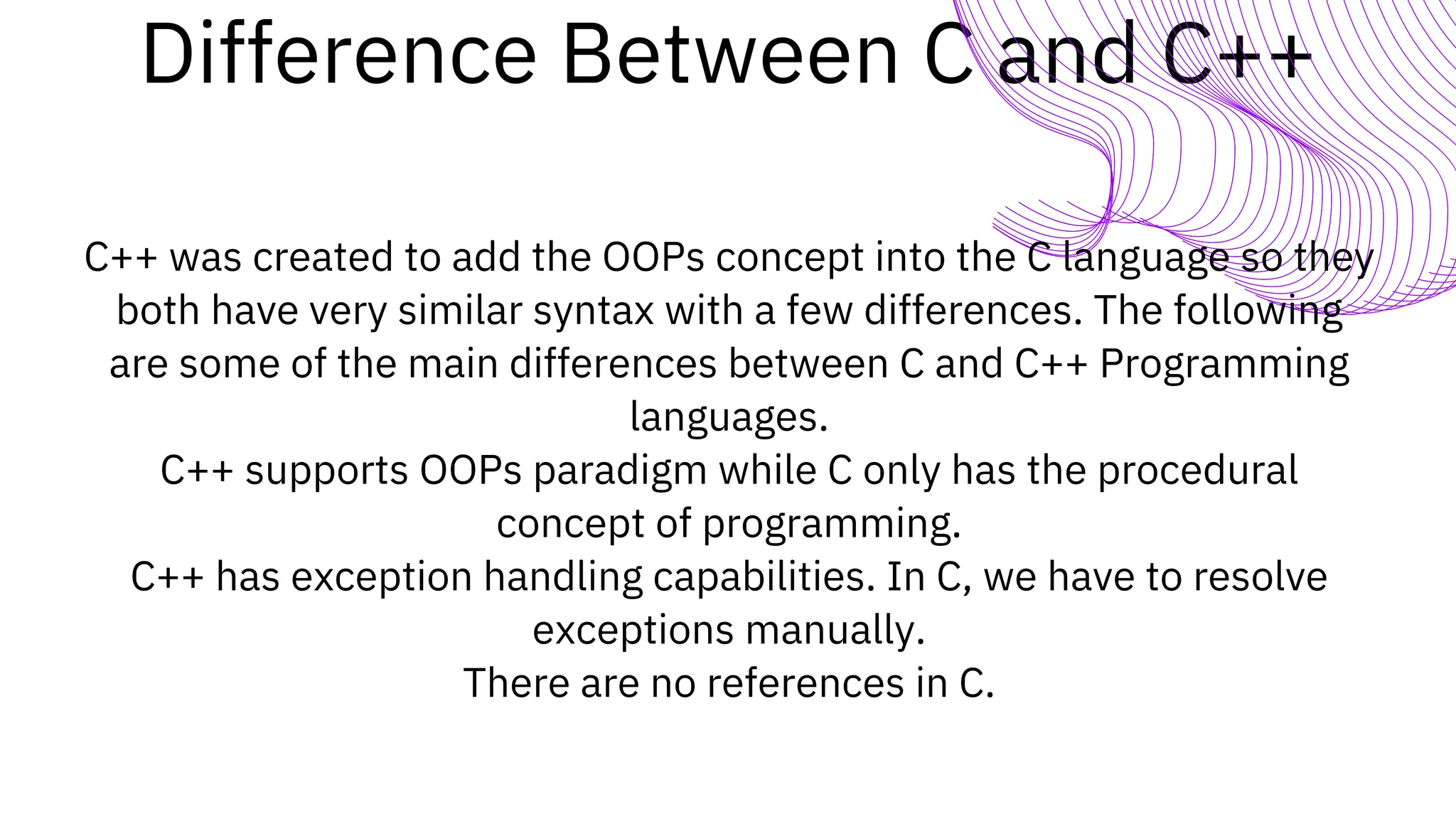 Difference Between C and C++
C++ was created to add the OOPs concept into the C language so they
both have very similar syntax with a few differences. The following
are some of the main differences between C and C++ Programming
languages.
C++ supports OOPs paradigm while C only has the procedural
concept of programming.
C++ has exception handling capabilities. In C, we have to resolve
exceptions manually.
There are no references in C.
 