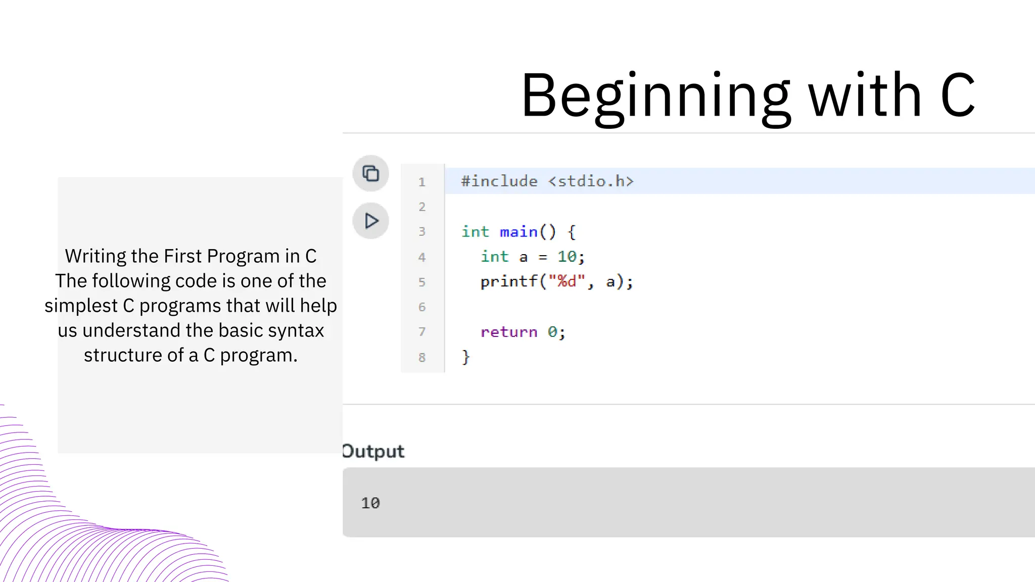 Beginning with C
Writing the First Program in C
The following code is one of the
simplest C programs that will help
us understand the basic syntax
structure of a C program.
 