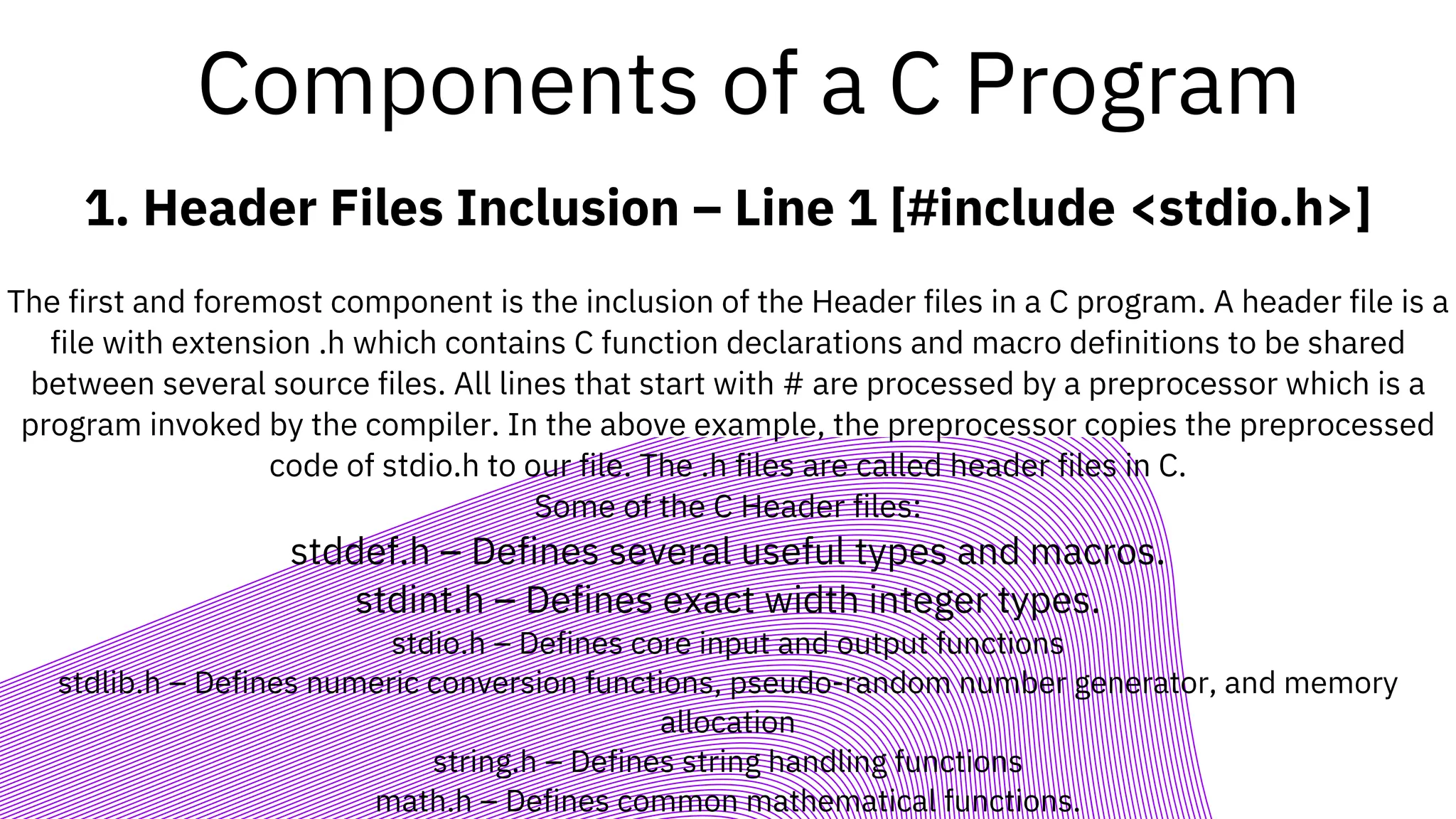 Components of a C Program
1. Header Files Inclusion – Line 1 [#include <stdio.h>]
The first and foremost component is the inclusion of the Header files in a C program. A header file is a
file with extension .h which contains C function declarations and macro definitions to be shared
between several source files. All lines that start with # are processed by a preprocessor which is a
program invoked by the compiler. In the above example, the preprocessor copies the preprocessed
code of stdio.h to our file. The .h files are called header files in C.
Some of the C Header files:
stddef.h – Defines several useful types and macros.
stdint.h – Defines exact width integer types.
stdio.h – Defines core input and output functions
stdlib.h – Defines numeric conversion functions, pseudo-random number generator, and memory
allocation
string.h – Defines string handling functions
math.h – Defines common mathematical functions.
 