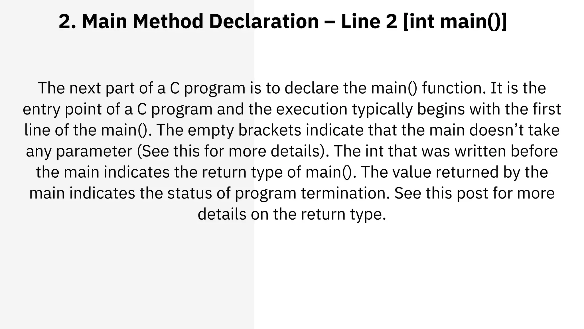 2. Main Method Declaration – Line 2 [int main()]
The next part of a C program is to declare the main() function. It is the
entry point of a C program and the execution typically begins with the first
line of the main(). The empty brackets indicate that the main doesn’t take
any parameter (See this for more details). The int that was written before
the main indicates the return type of main(). The value returned by the
main indicates the status of program termination. See this post for more
details on the return type.
 